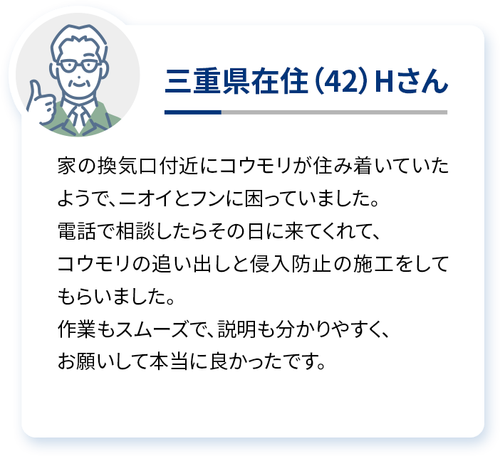 三重県在住（42）Hさん 家の換気口付近にコウモリが住み着いていたようで、ニオイとフンに困っていました。電話で相談したらその日に来てくれて、コウモリの追い出しと侵入防止の施工をしてもらいました。作業もスムーズで、説明も分かりやすく、お願いして本当に良かったです