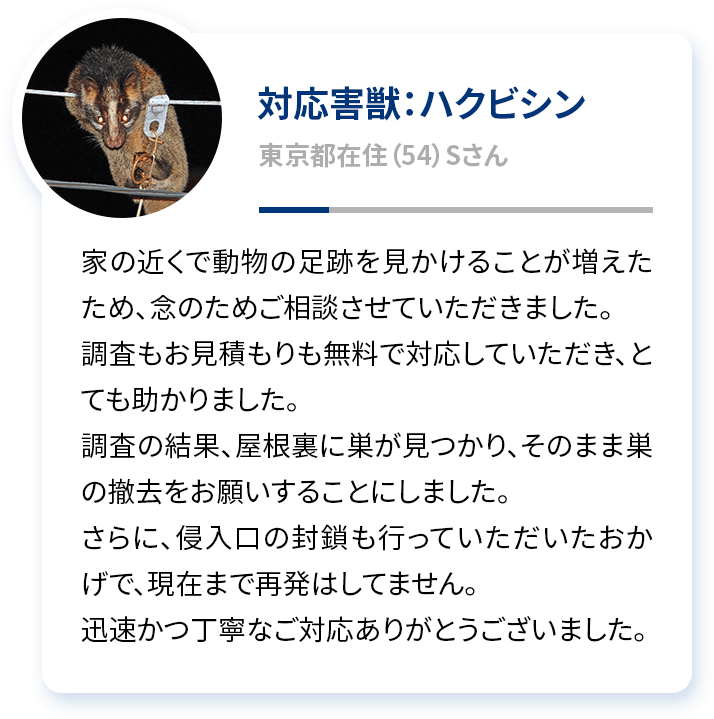 対応害獣：ハクビシン 東京都在住（54）Sさん 家の近くで動物の足跡を見かけることが増えたため、念のためご相談させていただきました。調査もお見積もりも無料で対応していただき、とても助かりました。調査の結果、屋根裏に巣が見つかり、そのまま巣の撤去をお願いすることにしました。さらに、侵入口の封鎖も行っていただいたおかげで、現在まで再発はしてません。迅速かつ丁寧なご対応ありがとうございました。