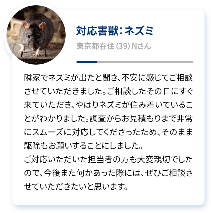 対応害獣：ネズミ 東京都在住（39）Nさん 隣家でネズミが出たと聞き、不安に感じてご相談させていただきました。ご相談したその日にすぐ来ていただき、やはりネズミが住み着いていることがわかりました。調査からお見積もりまで非常にスムーズに対応してくださったため、そのまま駆除もお願いすることにしました。ご対応いただいた担当者の方も大変親切でしたので、今後また何かあった際には、ぜひご相談させていただきたいと思います。