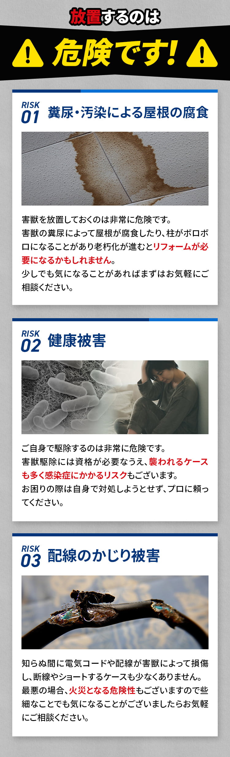 放置するのは危険です！！リスク01 糞尿・汚染による屋根の腐食 害獣を放置しておくは非常に危険です。害獣の糞尿によって屋根が腐食したり、柱がボロボロになることがあり老朽化が進むとリフォームが必要になるかもしれません。少しでも気になることがあればまずはお気軽にご相談ください。リスク02健康被害 ご自身で駆除するのは非常に危険です。害獣駆除には資格が必要なうえ、襲われるケースも多く感染症にかかるリスクもございます。お困りの際は自身で対処しようとせず、プロに頼ってください。リスク03 配線のかじり被害 知らぬ間に電気コードや配線が害獣によって損傷し、断線やショートするケースも少なくありません。最悪の場合、火災となる危険性もございますので些細なことでも気になることがございましたらお気軽にご相談ください。