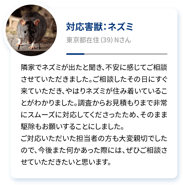 対応害獣：ネズミ 岐阜県在住（39）Nさん 隣家でネズミが出たと聞き、不安に感じてご相談させていただきました。ご相談したその日にすぐ来ていただき、やはりネズミが住み着いていることがわかりました。調査からお見積もりまで非常にスムーズに対応してくださったため、そのまま駆除もお願いすることにしました。ご対応いただいた担当者の方も大変親切でしたので、今後また何かあった際には、ぜひご相談させていただきたいと思います。