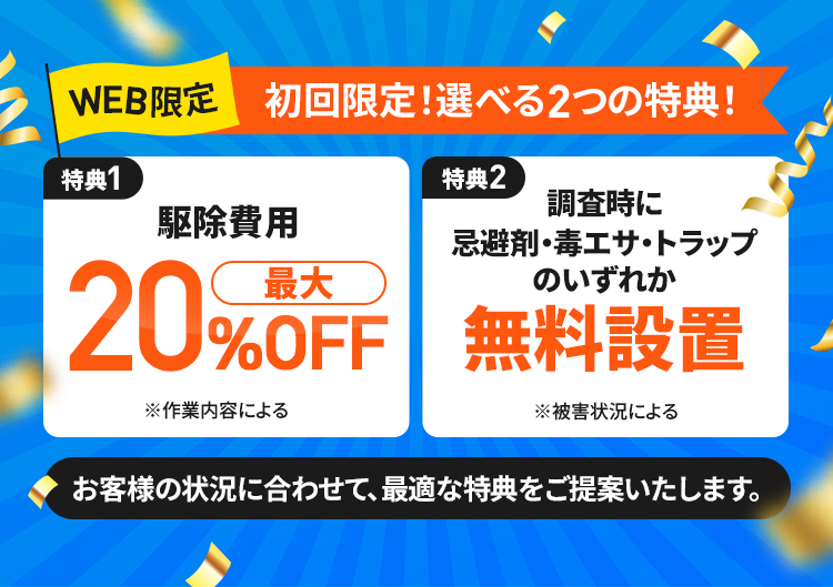 WEB限定 初回限定！選べる2つの特典! 特典1駆除費用最大20%OFF 特典2調査時に忌避剤・毒エサ・トラップのいずれか無料設置 お客様の状況に合わせて、最適な特典をご提供いたします。