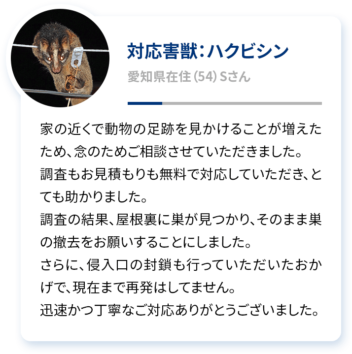 対応害獣：ハクビシン 愛知県在住（54）Sさん 家の近くで動物の足跡を見かけることが増えたため、念のためご相談させていただきました。調査もお見積もりも無料で対応していただき、とても助かりました。調査の結果、屋根裏に巣が見つかり、そのまま巣の撤去をお願いすることにしました。さらに、侵入口の封鎖も行っていただいたおかげで、現在まで再発はしてません。迅速かつ丁寧なご対応ありがとうございました。