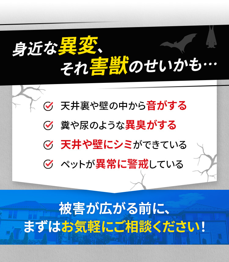 身近な異変、それ害獣のせいかも…☑天井裏や壁の中から音がする☑糞や尿のような異臭がする☑天井や壁にシミができている☑ペットが異常に警戒している 被害が広がる前に、まずはお気軽にご相談ください！