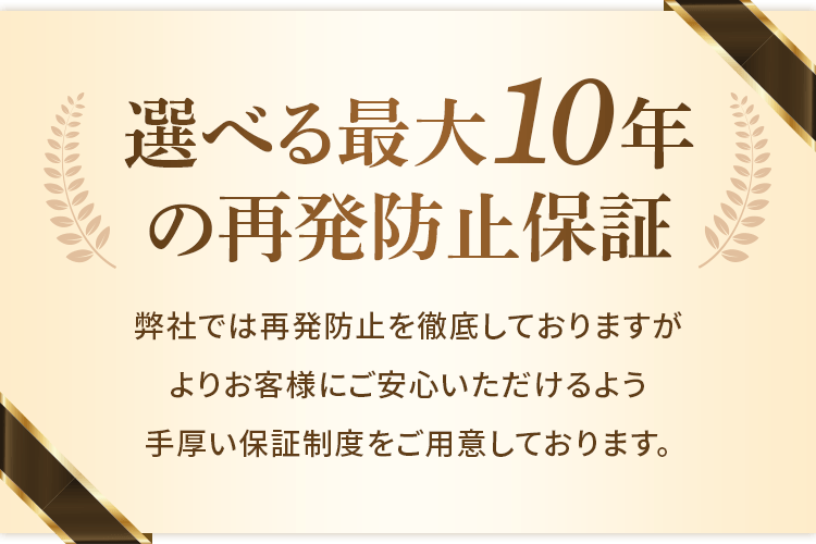 選べる最大10年の再発防止保証 弊社では再発防止を徹底しておりますがよりお客様にご安心いただけるよう手厚い保証制度をご用意しております。