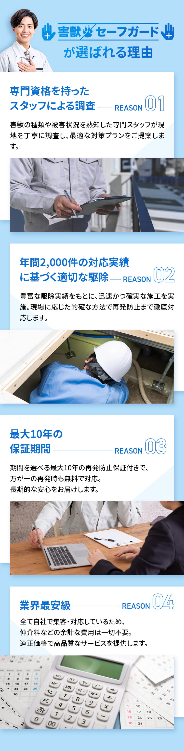 害獣セーフガードが選ばれる理由 ①専門資格を持ったスタッフによる調査 害獣の種類や被害状況を熟知した専門スタッフが現地を丁寧に調査し、最適な対策プランをご提案します。②年間2,000件の対応実績に基づく適切な駆除 豊富な駆除実績をもとに、迅速かつ確実な施工を実施。現場に応じた的確な方法で再発防止まで徹底対応します。③最大10年の保証期間 期間を選べる最大10年の再発防止保証付きで、万が一の再発時も無料で対応。長期的な安心をお届けします。④業界最安級 全て自社で集客・対応しているため、仲介料などの余計な費用は一切不要。適正価格で高品質なサービスを提供します。
